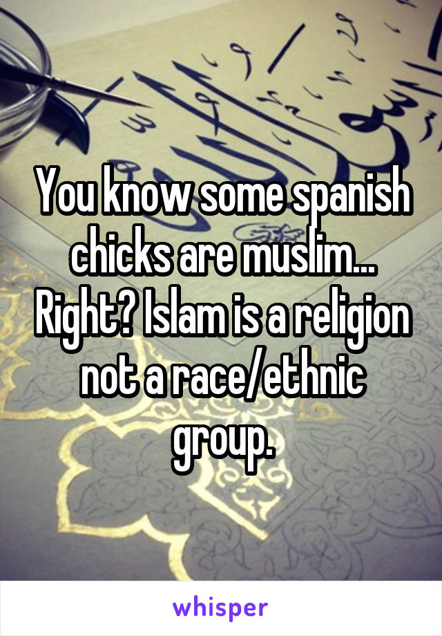 You know some spanish chicks are muslim... Right? Islam is a religion not a race/ethnic group.