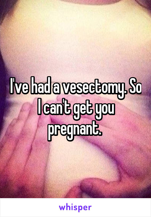 I've had a vesectomy. So I can't get you pregnant. 