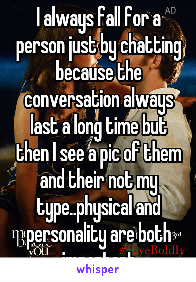 I always fall for a person just by chatting because the conversation always last a long time but then I see a pic of them and their not my type..physical and personality are both important