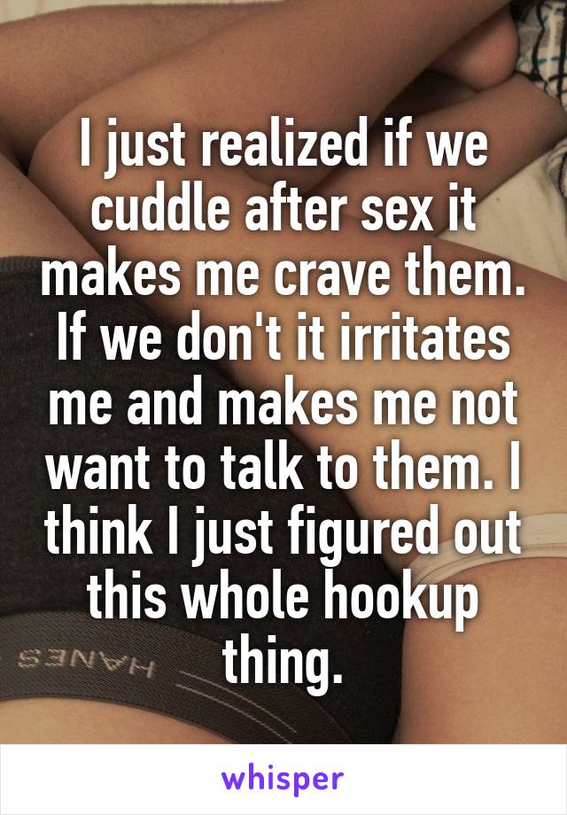 I just realized if we cuddle after sex it makes me crave them. If we don't it irritates me and makes me not want to talk to them. I think I just figured out this whole hookup thing.