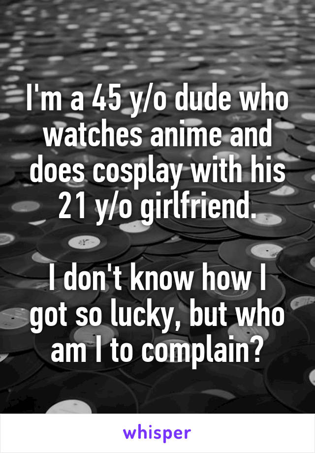 I'm a 45 y/o dude who watches anime and does cosplay with his 21 y/o girlfriend.

I don't know how I got so lucky, but who am I to complain?