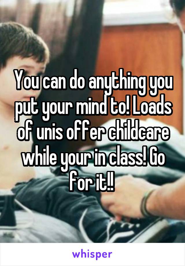 You can do anything you put your mind to! Loads of unis offer childcare while your in class! Go for it!! 