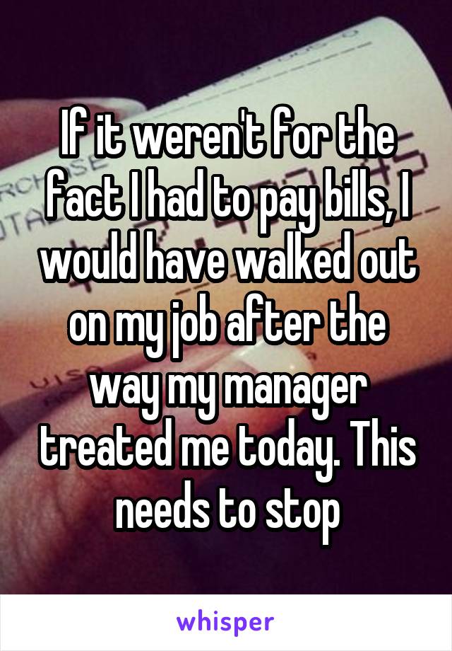 If it weren't for the fact I had to pay bills, I would have walked out on my job after the way my manager treated me today. This needs to stop