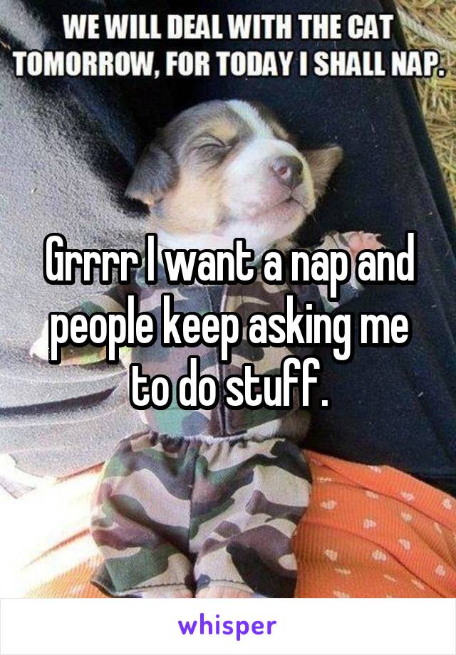 Grrrr I want a nap and people keep asking me to do stuff.