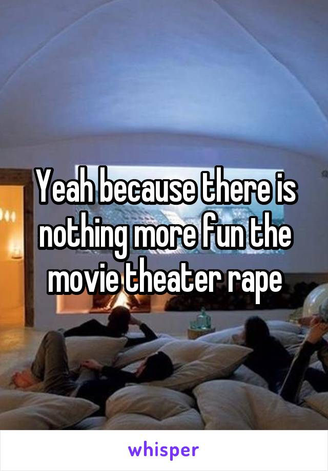 Yeah because there is nothing more fun the movie theater rape