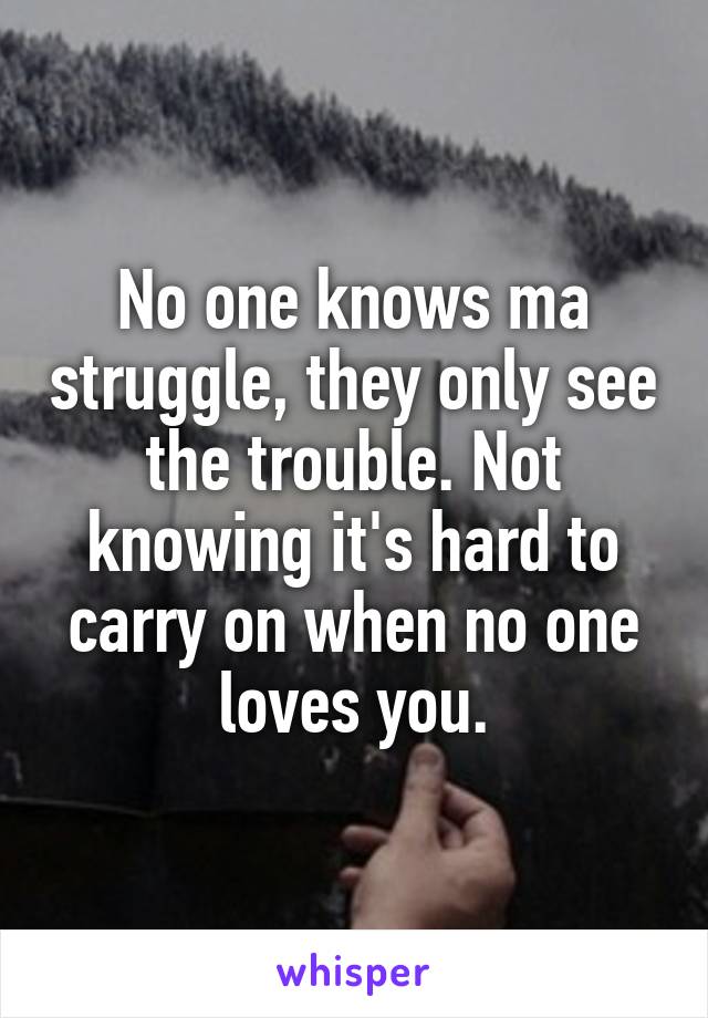 No one knows ma struggle, they only see the trouble. Not knowing it's hard to carry on when no one loves you.