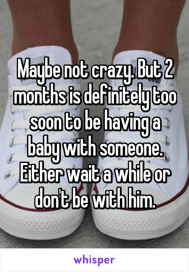 Maybe not crazy. But 2 months is definitely too soon to be having a baby with someone. Either wait a while or don't be with him.