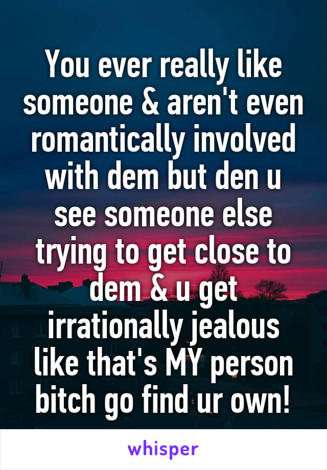 You ever really like someone & aren't even romantically involved with dem but den u see someone else trying to get close to dem & u get irrationally jealous like that's MY person bitch go find ur own!