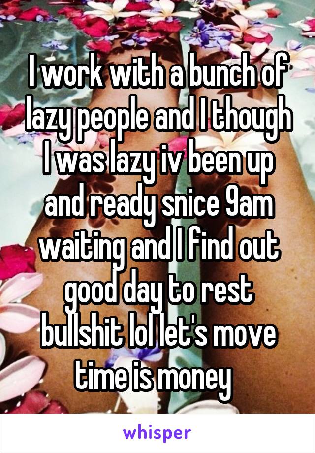 I work with a bunch of lazy people and I though I was lazy iv been up and ready snice 9am waiting and I find out good day to rest bullshit lol let's move time is money  