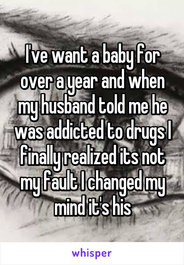 I've want a baby for over a year and when my husband told me he was addicted to drugs I finally realized its not my fault I changed my mind it's his