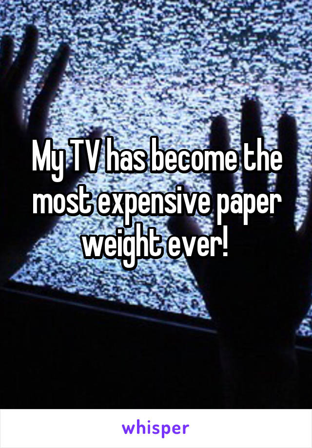 My TV has become the most expensive paper weight ever! 
