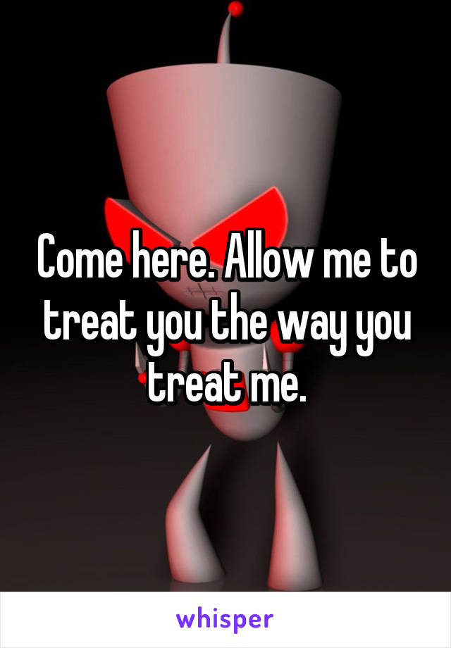 Come here. Allow me to treat you the way you treat me.