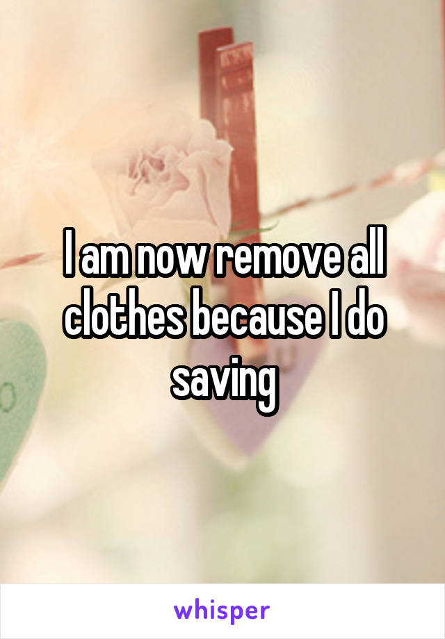 I am now remove all clothes because I do saving