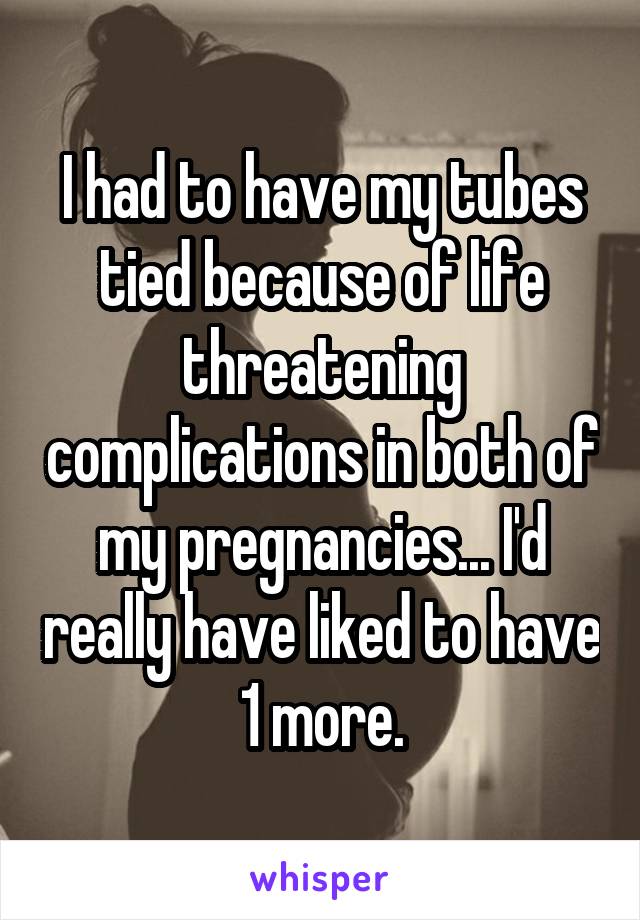 I had to have my tubes tied because of life threatening complications in both of my pregnancies... I'd really have liked to have 1 more.