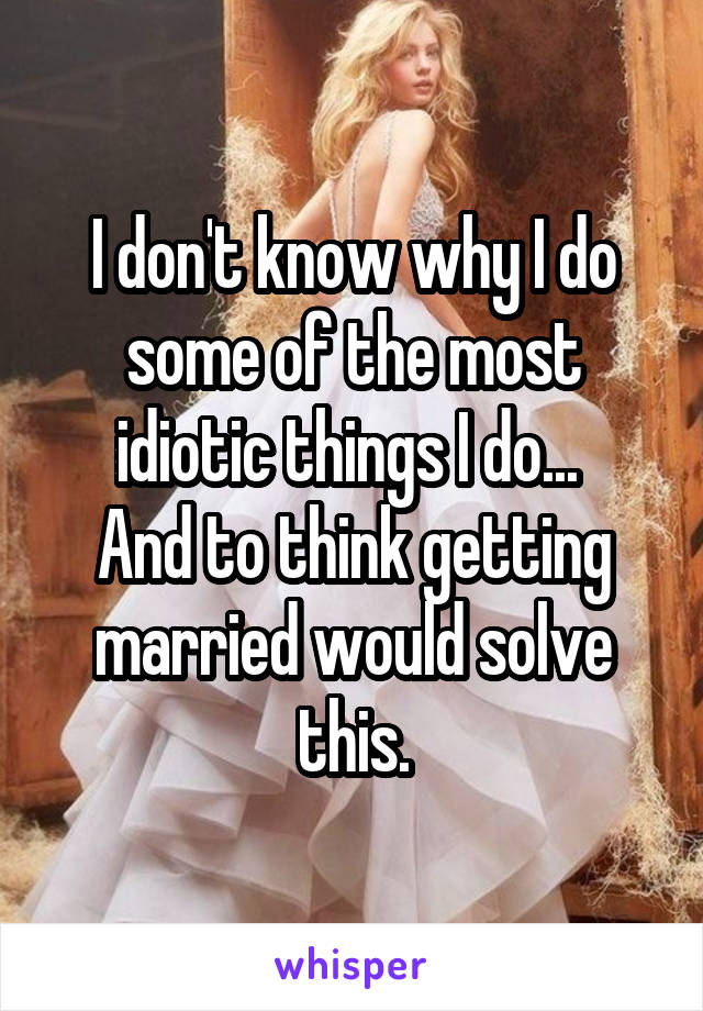 I don't know why I do some of the most idiotic things I do... 
And to think getting married would solve this.