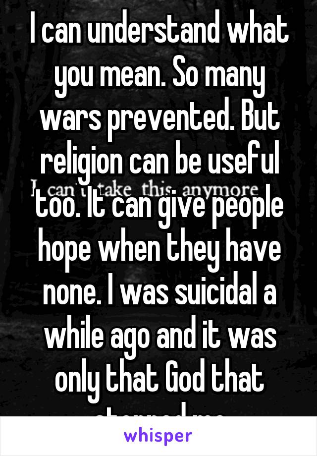 I can understand what you mean. So many wars prevented. But religion can be useful too. It can give people hope when they have none. I was suicidal a while ago and it was only that God that stopped me