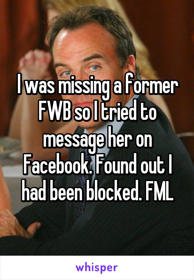 I was missing a former FWB so I tried to message her on Facebook. Found out I had been blocked. FML