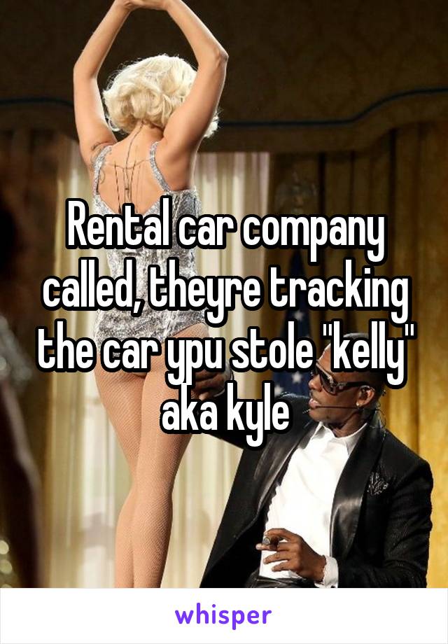 Rental car company called, theyre tracking the car ypu stole "kelly" aka kyle