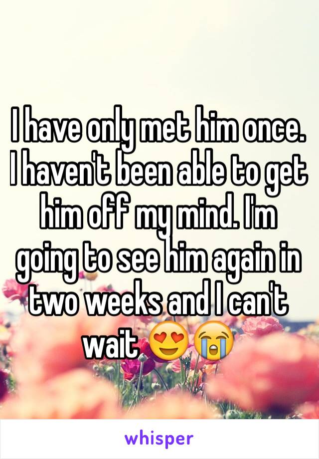 I have only met him once. I haven't been able to get him off my mind. I'm going to see him again in two weeks and I can't wait 😍😭