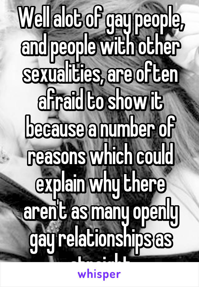 Well alot of gay people, and people with other sexualities, are often afraid to show it because a number of reasons which could explain why there aren't as many openly gay relationships as straight