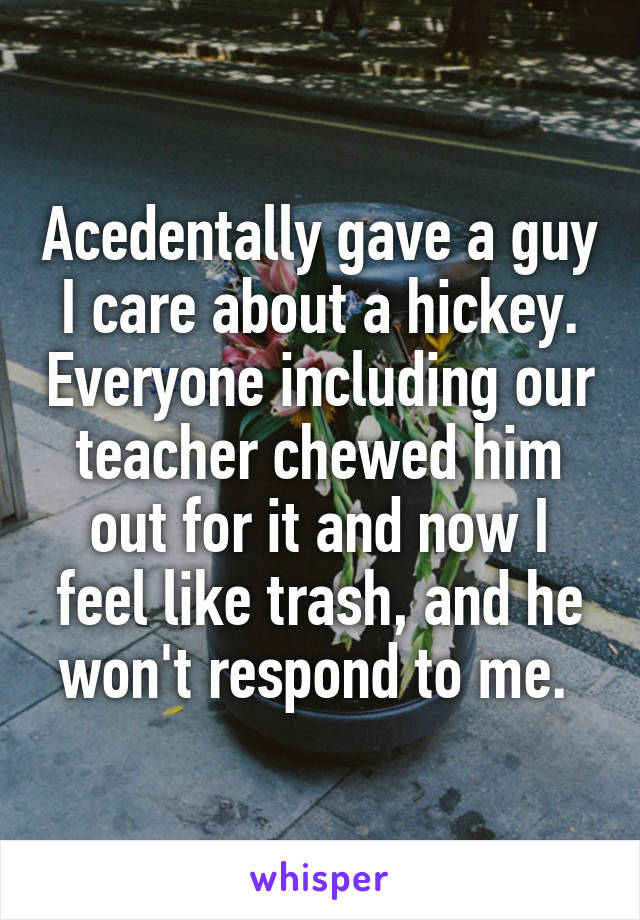 Acedentally gave a guy I care about a hickey. Everyone including our teacher chewed him out for it and now I feel like trash, and he won't respond to me. 