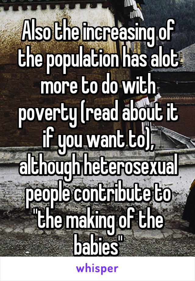 Also the increasing of the population has alot more to do with poverty (read about it if you want to), although heterosexual people contribute to "the making of the babies"