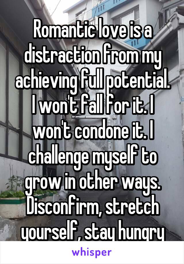 Romantic love is a distraction from my achieving full potential. I won't fall for it. I won't condone it. I challenge myself to grow in other ways. Disconfirm, stretch yourself, stay hungry