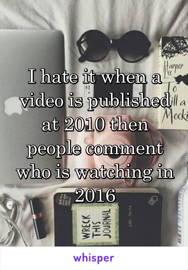 I hate it when a video is published at 2010 then people comment who is watching in 2016