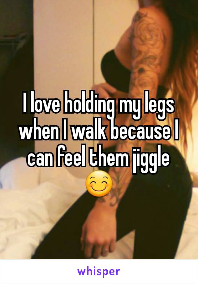 I love holding my legs when I walk because I can feel them jiggle 😊