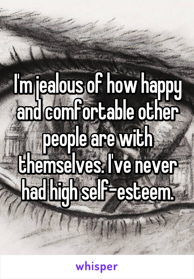 I'm jealous of how happy and comfortable other people are with themselves. I've never had high self-esteem.