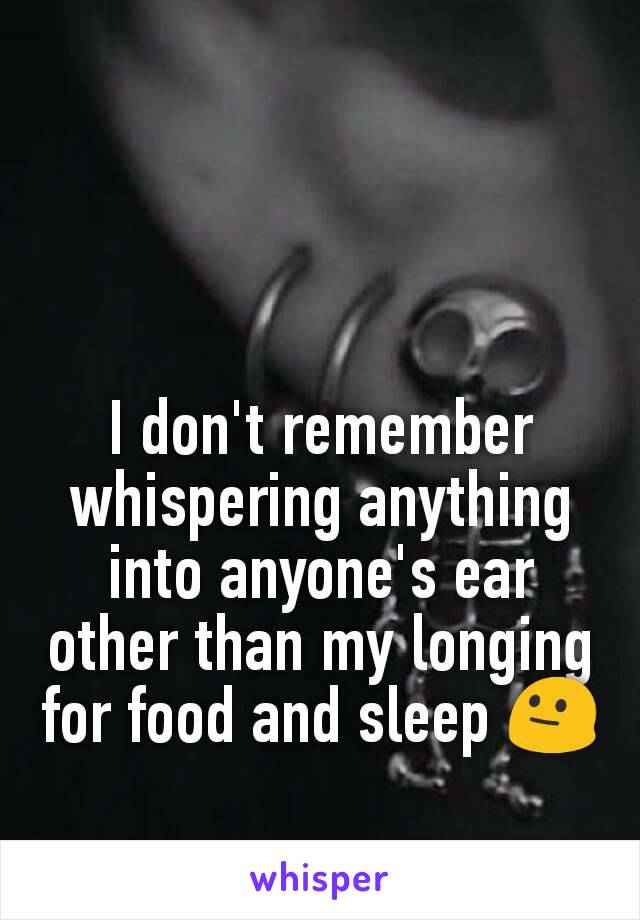 I don't remember whispering anything into anyone's ear other than my longing for food and sleep 😐