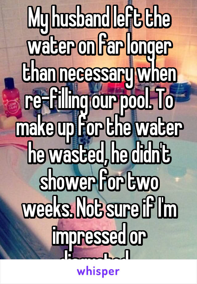 My husband left the water on far longer than necessary when re-filling our pool. To make up for the water he wasted, he didn't shower for two weeks. Not sure if I'm impressed or disgusted...