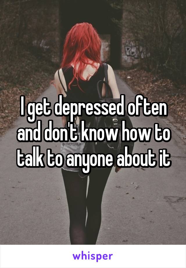 I get depressed often and don't know how to talk to anyone about it