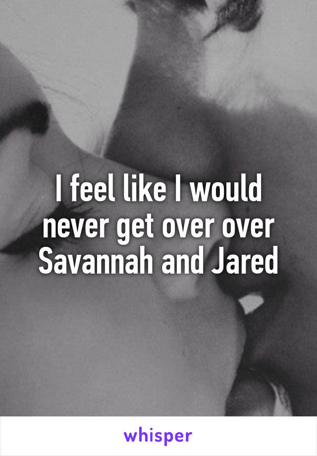 I feel like I would never get over over Savannah and Jared