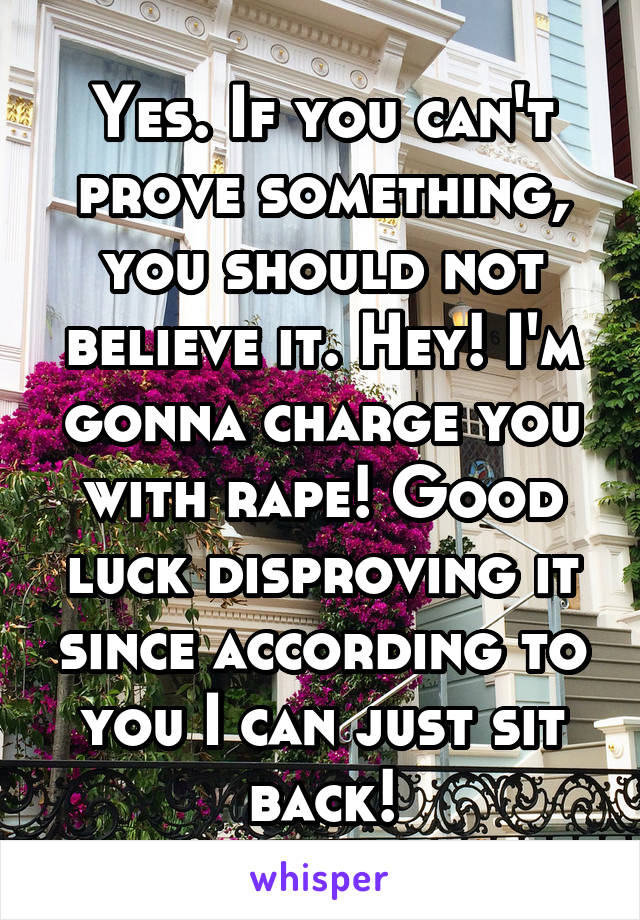 Yes. If you can't prove something, you should not believe it. Hey! I'm gonna charge you with rape! Good luck disproving it since according to you I can just sit back!