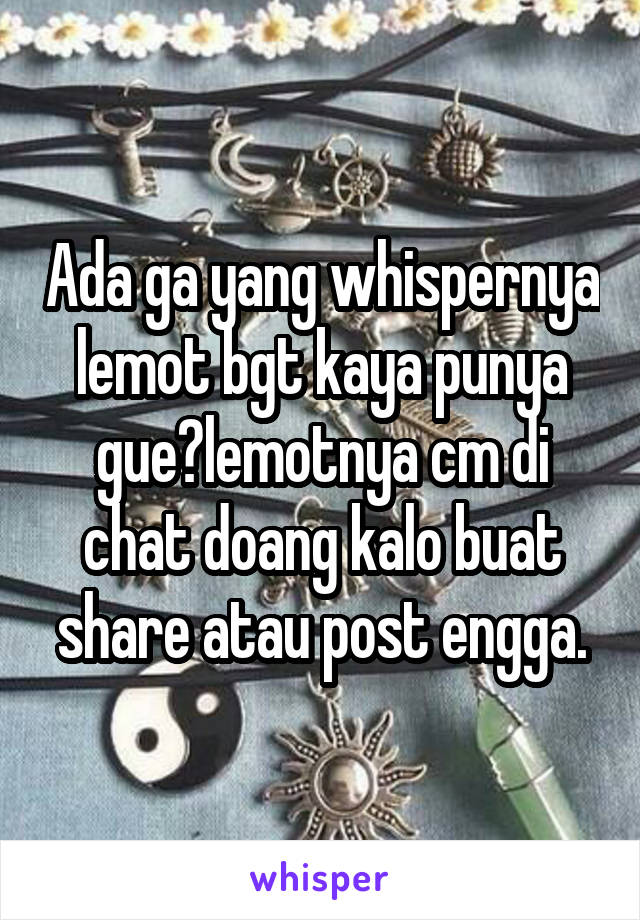 Ada ga yang whispernya lemot bgt kaya punya gue?lemotnya cm di chat doang kalo buat share atau post engga.