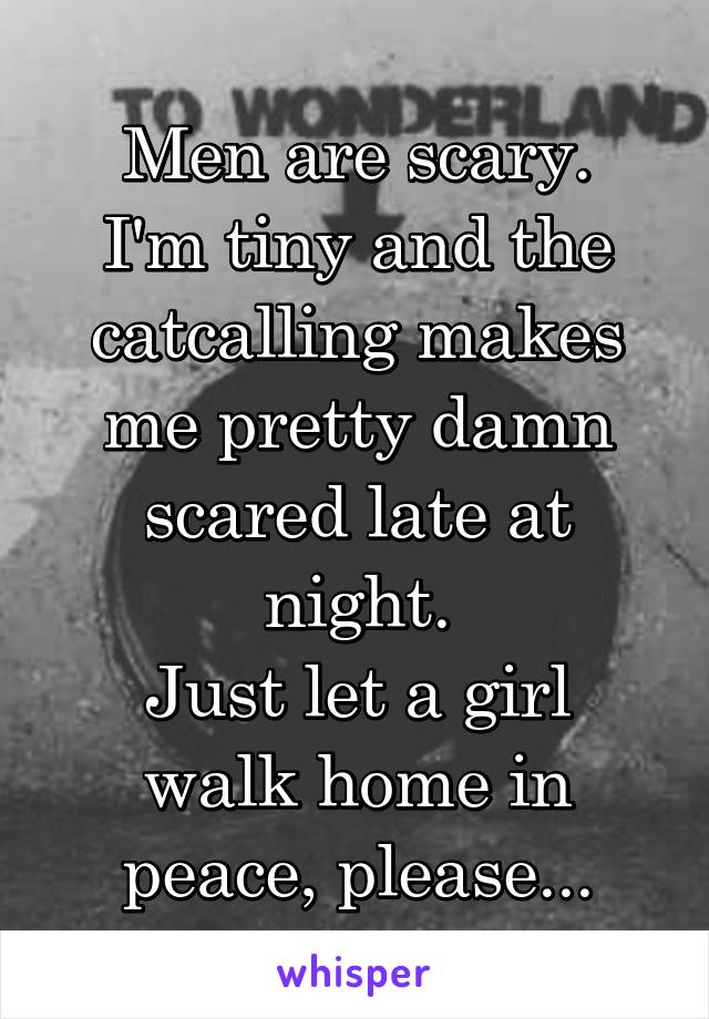 Men are scary.
I'm tiny and the catcalling makes me pretty damn scared late at night.
Just let a girl walk home in peace, please...