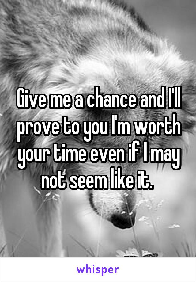 Give me a chance and I'll prove to you I'm worth your time even if I may not seem like it. 