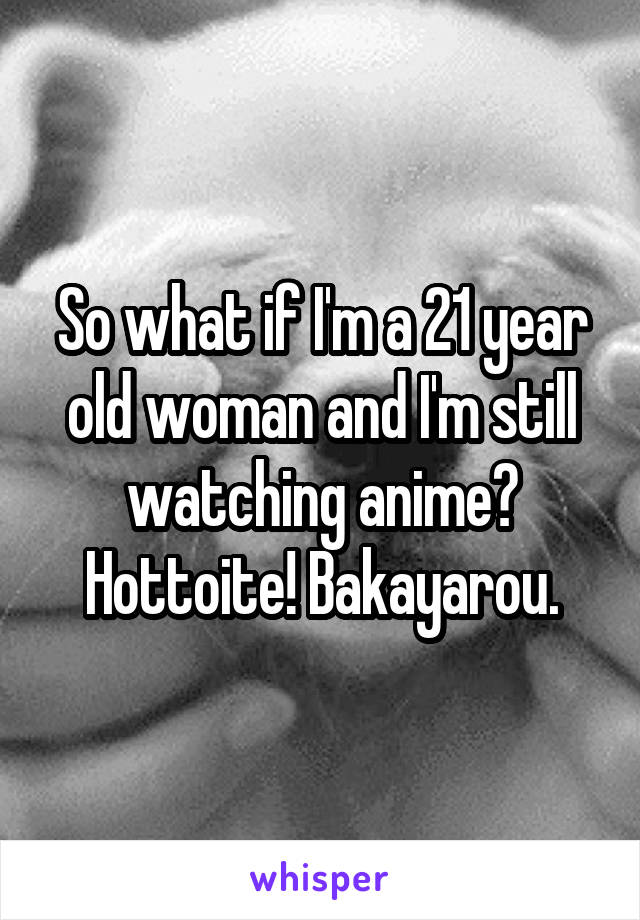 So what if I'm a 21 year old woman and I'm still watching anime? Hottoite! Bakayarou.