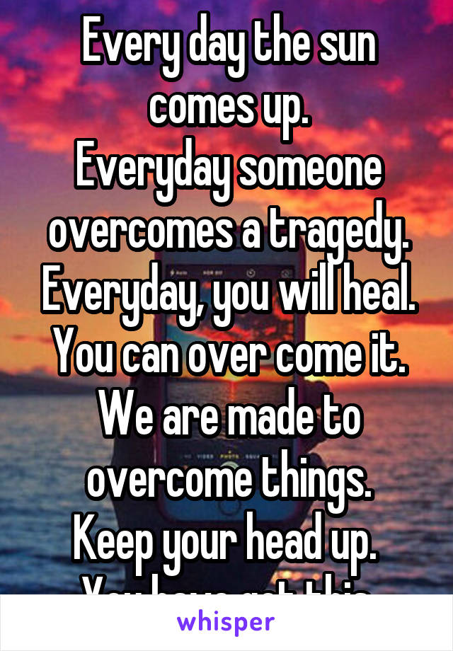 Every day the sun comes up.
Everyday someone overcomes a tragedy.
Everyday, you will heal.
You can over come it. We are made to overcome things.
Keep your head up. 
You have got this.