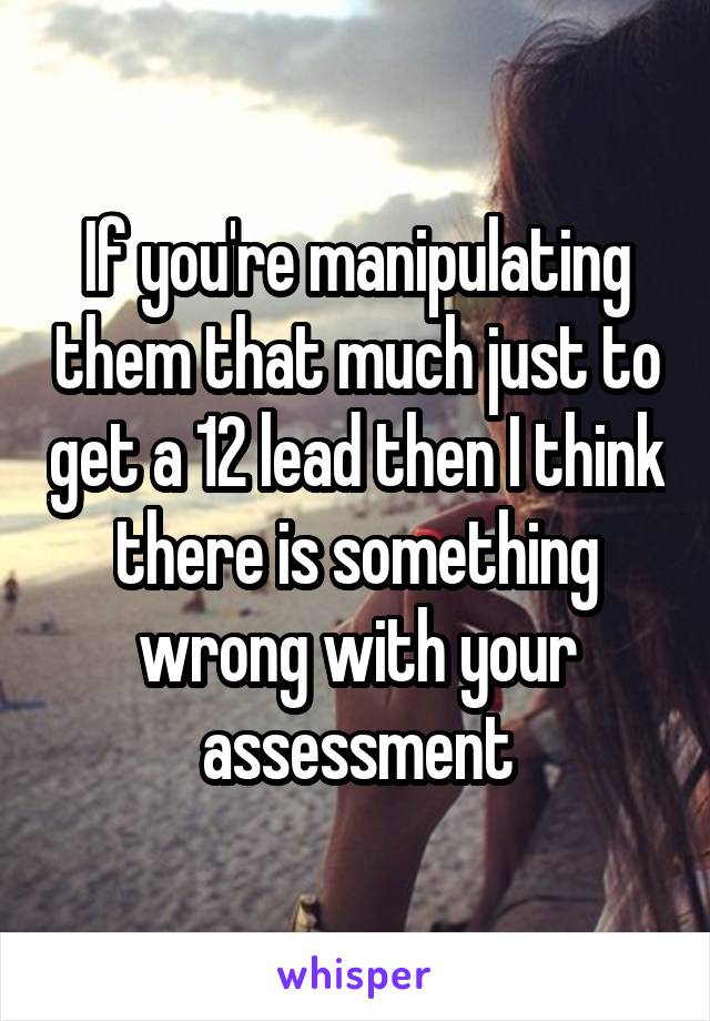 If you're manipulating them that much just to get a 12 lead then I think there is something wrong with your assessment