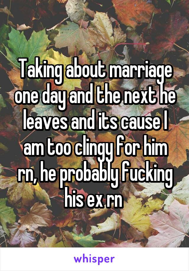 Taking about marriage one day and the next he leaves and its cause I am too clingy for him rn, he probably fucking his ex rn 