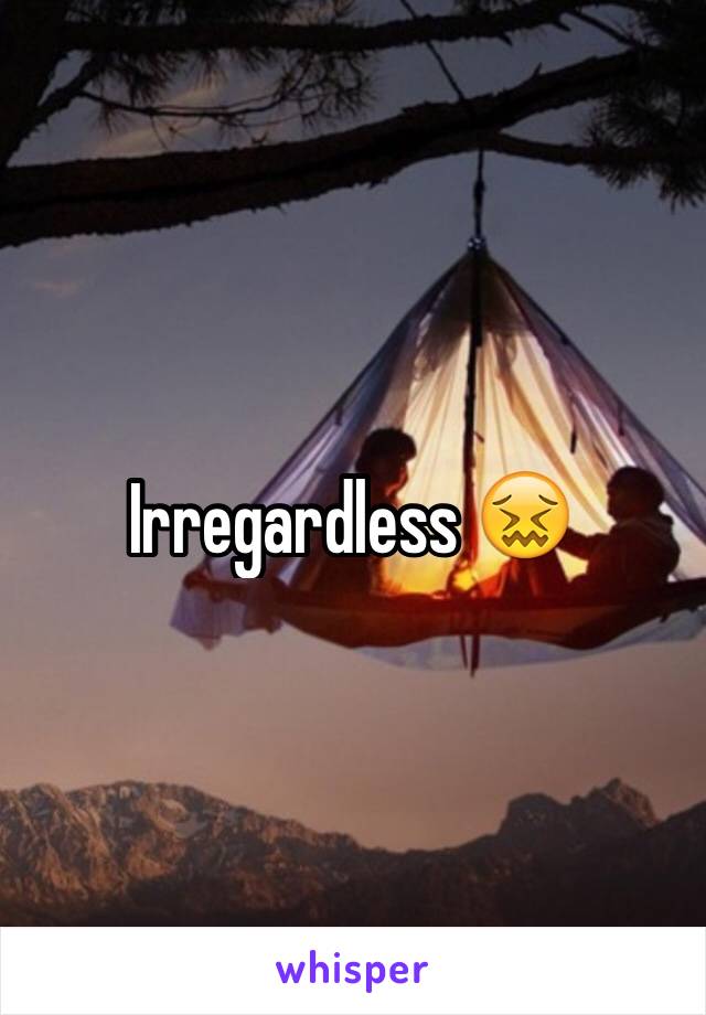 Irregardless 😖