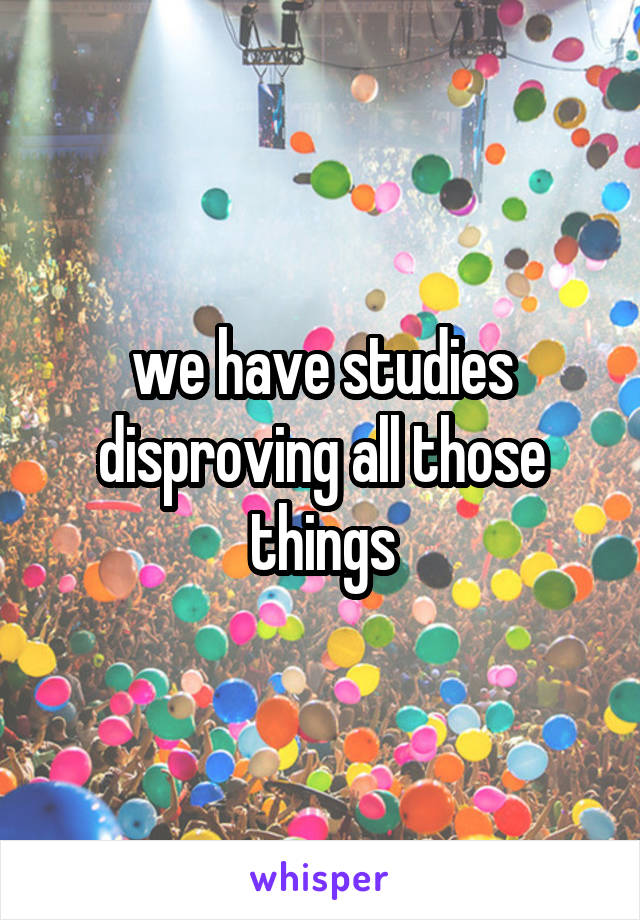 we have studies disproving all those things