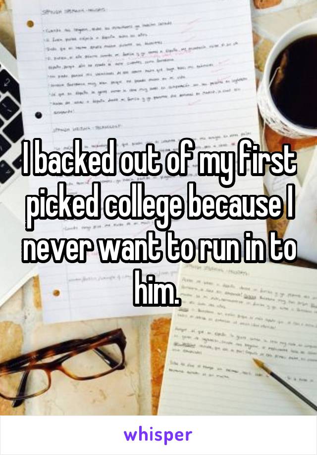 I backed out of my first picked college because I never want to run in to him. 