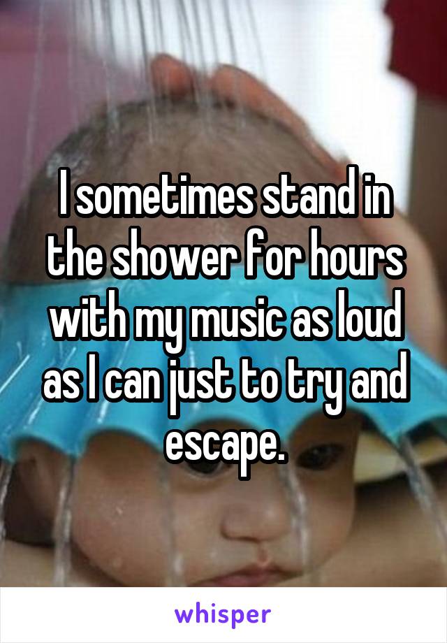 I sometimes stand in the shower for hours with my music as loud as I can just to try and escape.