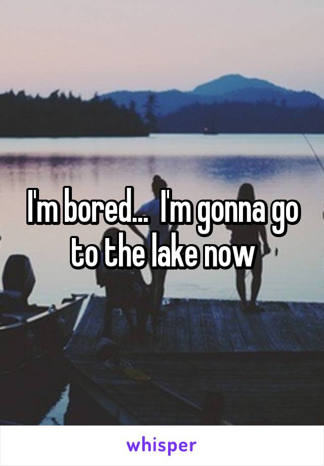 I'm bored...  I'm gonna go to the lake now