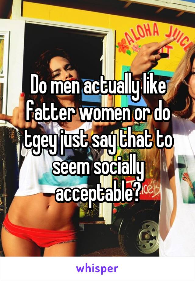 Do men actually like fatter women or do tgey just say that to seem socially acceptable?