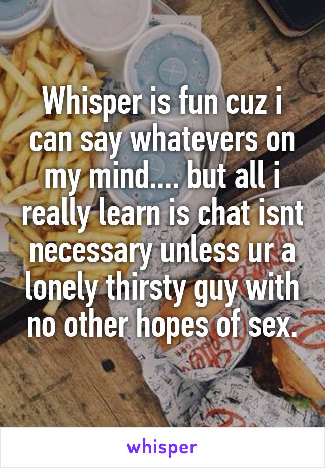 Whisper is fun cuz i can say whatevers on my mind.... but all i really learn is chat isnt necessary unless ur a lonely thirsty guy with no other hopes of sex.
