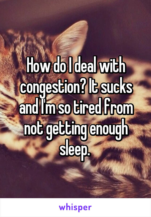 How do I deal with congestion? It sucks and I'm so tired from not getting enough sleep. 